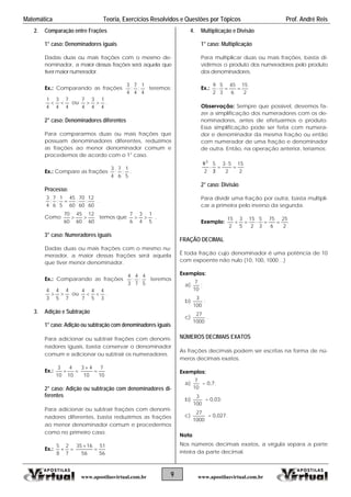 Matemática Teoria, Exercícios Resolvidos e Questões por Tópicos Prof. André Reis
2. Comparação entre Frações
1° caso: Denominadores iguais
Dadas duas ou mais frações com o mesmo de-
nominador, a maior dessas frações será aquela que
tiver maior numerador.
Ex.: Comparando as frações
4
1
;
4
7
;
4
3
teremos:
4
7
4
3
4
1
 ou
4
1
4
3
4
7
 .
2° caso: Denominadores diferentes
Para compararmos duas ou mais frações que
possuam denominadores diferentes, reduzimos
as frações ao menor denominador comum e
procedemos de acordo com o 1° caso.
Ex.: Compare as frações
5
1
;
6
7
;
4
3
.
Processo:
60
12
;
60
70
;
60
45
5
1
;
6
7
;
4
3
 .
Como
60
12
60
45
60
70
 temos que
5
1
4
3
6
7
 .
3° caso: Numeradores iguais
Dadas duas ou mais frações com o mesmo nu-
merador, a maior dessas frações será aquela
que tiver menor denominador.
Ex.: Comparando as frações
5
4
;
7
4
;
3
4
teremos
7
4
5
4
3
4
 ou
3
4
5
4
7
4
 .
3. Adição e Subtração
1° caso: Adição ou subtração com denominadores iguais
Para adicionar ou subtrair frações com denomi-
nadores iguais, basta conservar o denominador
comum e adicionar ou subtrair os numeradores.
Ex.: 
10
4
10
3
10
7
10
43


2° caso: Adição ou subtração com denominadores di-
ferentes
Para adicionar ou subtrair frações com denomi-
nadores diferentes, basta reduzirmos as frações
ao menor denominador comum e procedermos
como no primeiro caso.
Ex.: 
7
2
8
5
56
51
56
1635


4. Multiplicação e Divisão
1° caso: Multiplicação
Para multiplicar duas ou mais frações, basta di-
vidirmos o produto dos numeradores pelo produto
dos denominadores.
Ex.:
2
15
6
45
3
5
2
9

Observação: Sempre que possível, devemos fa-
zer a simplificação dos numeradores com os de-
nominadores, antes de efetuarmos o produto.
Essa simplificação pode ser feita com numera-
dor e denominador da mesma fração ou então
com numerador de uma fração e denominador
de outra. Então, na operação anterior, teríamos:
2
15
2
53
3
5
2
93






2° caso: Divisão
Para dividir uma fração por outra, basta multipli-
car a primeira pelo inverso da segunda.
Exemplo:
2
25
6
75
3
5
2
15
5
3
2
15

FRAÇÃO DECIMAL
É toda fração cujo denominador é uma potência de 10
com expoente não nulo (10, 100, 1000…)
Exemplos:
a)
10
7
;
b)
100
3
;
c)
1000
27
.
NÚMEROS DECIMAIS EXATOS
As frações decimais podem ser escritas na forma de nú-
meros decimais exatos.
Exemplos:
a)
10
7
= 0,7;
b)
100
3
= 0,03;
c)
1000
27
= 0,027.
Nota:
Nos números decimais exatos, a vírgula separa a parte
inteira da parte decimal.
9www.apostilasvirtual.com.br www.apostilasvirtual.com.br
 