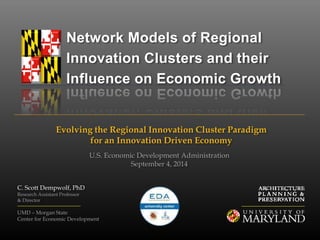 Network Models of Regional 
Innovation Clusters and their 
Influence on Economic Growth 
Evolving the Regional Innovation Cluster Paradigm 
for an Innovation Driven Economy 
C. Scott Dempwolf, PhD 
Research Assistant Professor 
& Director 
U.S. Economic Development Administration 
September 4, 2014 
UMD – Morgan State 
Center for Economic Development 
 