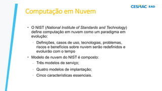 Computação em Nuvem
●
O NIST (National Institute of Standards and Technology)
define computação em nuvem como um paradigma em
evolução:
–
●
Definições, casos de uso, tecnologias, problemas,
riscos e benefícios sobre nuvem serão redefinidos e
evoluirão com o tempo
Modelo de nuvem do NIST é composto:
–
–
–
Três modelos de serviço;
Quatro modelos de implantação;
Cinco características essenciais.
 