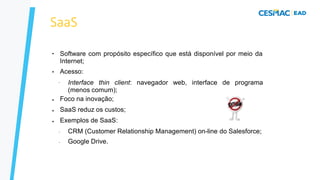 SaaS
●
●
Software com propósito específico que está disponível por meio da
Internet;
Acesso:
– Interface thin client: navegador web, interface de programa
(menos comum);
●
●
●
Foco na inovação;
SaaS reduz os custos;
Exemplos de SaaS:
–
–
CRM (Customer Relationship Management) on-line do Salesforce;
Google Drive.
 