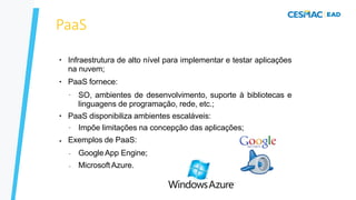 PaaS
●
●
Infraestrutura de alto nível para implementar e testar aplicações
na nuvem;
PaaS fornece:
–
●
SO, ambientes de desenvolvimento, suporte à bibliotecas e
linguagens de programação, rede, etc.;
PaaS disponibiliza ambientes escaláveis:
●
– Impõe limitações na concepção das aplicações;
Exemplos de PaaS:
–
–
Google App Engine;
Microsoft Azure.
 