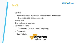 IaaS
●
●
●
Objetivo:
– Tornar mais fácil e acessível a disponibilização de recursos:
● Servidores, rede, armazenamento.
Virtualização
–Uso eficiente de recursos;
Exemplos de IaaS:
–
–
–
O Amazon EC2 (Elastic Cloud Computing);
Eucalyptus;
OpenNebula.
 