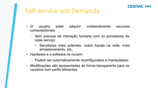 Self-service sob Demanda
●
O usuário pode adquirir unilateralmente recursos
computacionais:
– Sem precisar de interação humana com os provedores de
cada serviço;
●
●
Servidores mais potentes, maior banda na rede, mais
armazenamento, etc.
Hardware e o software na nuvem:
●
– Podem ser automaticamente reconfigurados e manipulados;
Modificações são apresentadas de forma transparente para os
usuários com perfis diferentes.
 