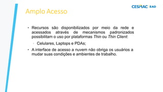 Amplo Acesso
● Recursos são disponibilizados por meio da rede e
acessados através de mecanismos padronizados
possibilitam o uso por plataformas Thin ou Thin Client:
●
– Celulares, Laptops e PDAs;
A interface de acesso a nuvem não obriga os usuários a
mudar suas condições e ambientes de trabalho.
 