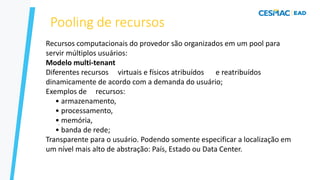 Pooling de recursos
–
–
Recursos computacionais do provedor são organizados em um pool para
servir múltiplos usuários:
Modelo multi-tenant
Diferentes recursos virtuais e físicos atribuídos e reatribuídos
dinamicamente de acordo com a demanda do usuário;
Exemplos de recursos:
• armazenamento,
• processamento,
• memória,
• banda de rede;
Transparente para o usuário. Podendo somente especificar a localização em
um nível mais alto de abstração: País, Estado ou Data Center.
 