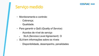 Serviço medido
● Monitoramento e controle:
–
–
Cobrança;
Qualidade.
● Para garantir o QoS (Quality of Service)
– Acordos de nível de serviço
●
● SLA (Services Level Agreement) O
SLA tem informações sobre os níveis
– Disponibilidade, desempenho, penalidades
 