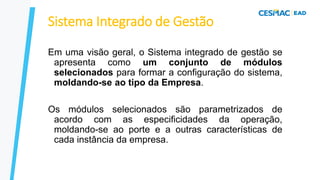 Sistema Integrado de Gestão
Em uma visão geral, o Sistema integrado de gestão se
apresenta como um conjunto de módulos
selecionados para formar a configuração do sistema,
moldando-se ao tipo da Empresa.
Os módulos selecionados são parametrizados de
acordo com as especificidades da operação,
moldando-se ao porte e a outras características de
cada instância da empresa.
 