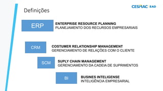 ERP
CRM
SCM
Definições
COSTUMER RELATIONSHIP MANAGEMENT
GERENCIAMENTO DE RELAÇÕES COM O CLIENTE
SUPLY CHAIN MANAGEMENT
GERENCIAMENTO DA CADEIA DE SUPRIMENTOS
ENTERPRISE RESOURCE PLANNING
PLANEJAMENTO DOS RECURSOS EMPRESARIAIS
BI BUSINES INTELIGENSE
INTELIGÊNCIA EMPRESARIAL
 