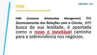 30
CRM (Customer Relationship Management) ou
Gerenciamento das Relações com o Cliente, em
busca da sua lealdade, é apontada
como o novo e inevitável caminho
para a sobrevivência nos negócios.
04/09/2023
 