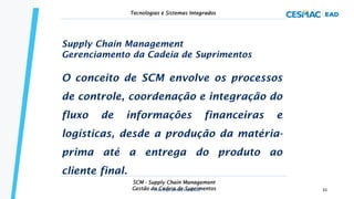 Supply Chain Management
Gerenciamento da Cadeia de Suprimentos
O conceito de SCM envolve os processos
de controle, coordenação e integração do
fluxo de informações financeiras e
logísticas, desde a produção da matéria-
prima até a entrega do produto ao
cliente final.
SCM - Supply Chain Management
Gestão da Cadeia de Suprimentos
Tecnologias e Sistemas Integrados
Prof. Esp. Dimas Francisco 33
 