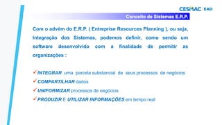 Conceito de Sistemas E.R.P.
Com o advém do E.R.P. ( Entreprise Resources Planning ), ou seja,
Integração dos Sistemas, podemos definir, como sendo um
software desenvolvido com a finalidade de permitir as
organizações :
✓INTEGRAR uma parcela substancial de seus processos de negócios
✓COMPARTILHAR dados
✓UNIFORMIZAR processos de negócios
✓PRODUZIR E UTILIZAR INFORMAÇÕES em tempo real
 