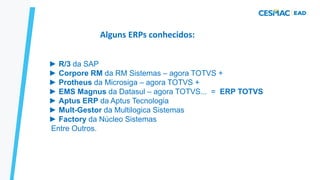 Alguns ERPs conhecidos:
► R/3 da SAP
► Corpore RM da RM Sistemas – agora TOTVS +
► Protheus da Microsiga – agora TOTVS +
► EMS Magnus da Datasul – agora TOTVS... = ERP TOTVS
► Aptus ERP da Aptus Tecnologia
► Mult-Gestor da Multilogica Sistemas
► Factory da Núcleo Sistemas
Entre Outros.
 