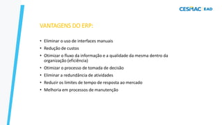 VANTAGENS DO ERP:
• Eliminar o uso de interfaces manuais
• Redução de custos
• Otimizar o fluxo da informação e a qualidade da mesma dentro da
organização (eficiência)
• Otimizar o processo de tomada de decisão
• Eliminar a redundância de atividades
• Reduzir os limites de tempo de resposta ao mercado
• Melhoria em processos de manutenção
 