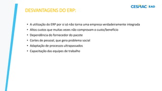 DESVANTAGENS DO ERP:
• A utilização do ERP por si só não torna uma empresa verdadeiramente integrada
• Altos custos que muitas vezes não comprovam o custo/benefício
• Dependência do fornecedor do pacote
• Cortes de pessoal, que gera problema social
• Adaptação de processos ultrapassados
• Capacitação das equipes de trabalho
 