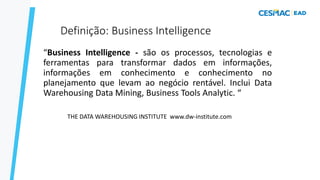 Definição: Business Intelligence
“Business Intelligence - são os processos, tecnologias e
ferramentas para transformar dados em informações,
informações em conhecimento e conhecimento no
planejamento que levam ao negócio rentável. Inclui Data
Warehousing Data Mining, Business Tools Analytic. “
THE DATA WAREHOUSING INSTITUTE www.dw-institute.com
 