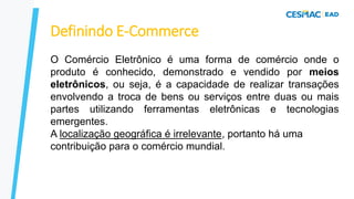 Definindo E-Commerce
O Comércio Eletrônico é uma forma de comércio onde o
produto é conhecido, demonstrado e vendido por meios
eletrônicos, ou seja, é a capacidade de realizar transações
envolvendo a troca de bens ou serviços entre duas ou mais
partes utilizando ferramentas eletrônicas e tecnologias
emergentes.
A localização geográfica é irrelevante, portanto há uma
contribuição para o comércio mundial.
 