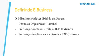 Definindo E-Business
O E-Business pode ser dividido em 3 áreas:
- Dentro da Organização - Intranet
- Entre organizações diferentes - B2B (Extranet)
- Entre organizações e consumidores - B2C (Internet)
 
