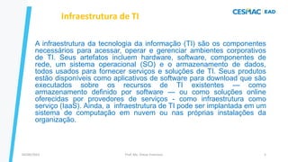 A infraestrutura da tecnologia da informação (TI) são os componentes
necessários para acessar, operar e gerenciar ambientes corporativos
de TI. Seus artefatos incluem hardware, software, componentes de
rede, um sistema operacional (SO) e o armazenamento de dados,
todos usados ​​para fornecer serviços e soluções de TI. Seus produtos
estão disponíveis como aplicativos de software para download que são
executados sobre os recursos de TI existentes — como
armazenamento definido por software — ou como soluções online
oferecidas por provedores de serviços - como infraestrutura como
serviço (IaaS). Ainda, a infraestrutura de TI pode ser implantada em um
sistema de computação em nuvem ou nas próprias instalações da
organização.
Infraestrutura de TI
Prof. Me. Dimas Francisco
04/09/2023 5
 