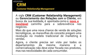 A sigla CRM (Customer Relationship Management)
ou Gerenciamento das Relações com o Cliente, em
busca da sua lealdade, é apontada como o novo e
inevitável caminho para a sobrevivência nos
negócios.
Mais do que uma nova chance de venda de soluções
tecnológicas, as maravilhas do conceito pregam uma
revolução no modelo tradicional de marketing e
vendas.
Agora, o cliente precisa ser visto por todos os
departamentos da mesma maneira e a
comercialização não deve estar focada nos produtos,
mas nas necessidades de cada consumidor.
4175/10/2012
 