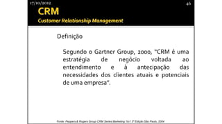 Definição
Segundo o Gartner Group, 2000, “CRM é uma
estratégia de negócio voltada ao
entendimento e à antecipação das
necessidades dos clientes atuais e potenciais
de uma empresa”.
17/10/2012 46
Fonte: Peppers & Rogers Group CRM Series Marketing 1to1 3ª Edição São Paulo, 2004
 