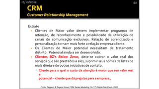 Extrato
• Clientes de Maior valor devem implementar programas de
retenção, de reconhecimento e possibilidade de utilização de
canais de comunicação exclusivos. Relação de aprendizado e
personalização tornam mais forte a relação empresa-cliente.
• Os Clientes de Maior potencial necessitam de tratamento
distinto. Potencial ainda a ser desenvolvido.
• Clientes BZ’s Below Zeros, deve-se cobrar o valor real dos
serviços que são prestados a eles, suprimir seus nomes de listas de
mala direta e de outras iniciativas de contato.
✓ Cliente para o qual o custo da atenção é maior que seu valor real
e
potencial – cliente que dá prejuízo para a empresa.,
17/10/2012 52
Fonte: Peppers & Rogers Group CRM Series Marketing 1to1 3ª Edição São Paulo, 2004
 