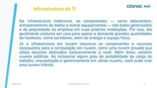 Na infraestrutura tradicional, os componentes — como datacenters,
armazenamento de dados e outros equipamentos — são todos gerenciados
e de propriedade da empresa em suas próprias instalações. Por isso, ela
geralmente costuma ser cara para operar e demanda grandes quantidades
de hardware, como servidores, além de energia e espaço físico.
Já a infraestrutura em nuvem descreve os componentes e recursos
necessários para a computação em nuvem, como uma nuvem privada que
utiliza recursos dedicados exclusivamente a você. Além disso, existem
nuvens públicas. Ao incorporar algum grau de portabilidade de carga de
trabalho, orquestração e gerenciamento em várias nuvens, você pode criar
uma nuvem híbrida.
Infraestrutura de TI
Prof. Me. Dimas Francisco
04/09/2023 6
 