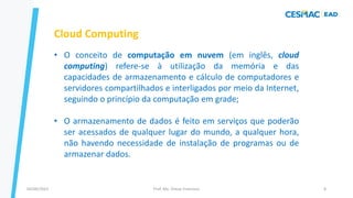 Prof. Me. Dimas Francisco
04/09/2023 8
Cloud Computing
• O conceito de computação em nuvem (em inglês, cloud
computing) refere-se à utilização da memória e das
capacidades de armazenamento e cálculo de computadores e
servidores compartilhados e interligados por meio da Internet,
seguindo o princípio da computação em grade;
• O armazenamento de dados é feito em serviços que poderão
ser acessados de qualquer lugar do mundo, a qualquer hora,
não havendo necessidade de instalação de programas ou de
armazenar dados.
 