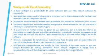 Prof. Me. Dimas Francisco
04/09/2023 9
• A maior vantagem é a possibilidade de utilizar softwares sem que estes estejam instalados no
computador;
• Na maioria das vezes o usuário não precisa se preocupar com o sistema operacional e hardware que
está usando em seu computador pessoal;
• Atualizações dos softwares são feitas de forma automática, sem necessidade de intervenção do usuário;
• O trabalho corporativo e o compartilhamento de arquivos se tornam mais fáceis, uma vez que todas as
informações se encontram no mesmo "lugar“;
• O usuário tem um melhor controle de gastos ao usar aplicativos, pois a maioria dos sistemas de
computação em nuvem fornece aplicações gratuitamente e, quando não gratuitas, são pagas somente
pelo tempo de utilização dos recursos. Não é necessário pagar por uma licença integral de uso de
software;
• Diminui a necessidade de manutenção da infraestrutura física de redes locais cliente/servidor, bem
como da instalação dos softwares nos computadores corporativos,;
• A infraestrutura necessária para uma solução de cloud computing é bem mais enxuta do que uma
solução tradicional de hosting, consumindo menos energia, refrigeração e espaço físico e
consequentemente contribuindo para preservação e uso racional dos recursos naturais.
Vantagens da Cloud Computing
 