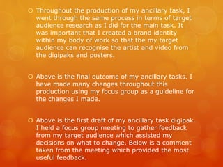  Throughout the production of my ancillary task, I
went through the same process in terms of target
audience research as I did for the main task. It
was important that I created a brand identity
within my body of work so that the my target
audience can recognise the artist and video from
the digipaks and posters.
 Above is the final outcome of my ancillary tasks. I
have made many changes throughout this
production using my focus group as a guideline for
the changes I made.
 Above is the first draft of my ancillary task digipak.
I held a focus group meeting to gather feedback
from my target audience which assisted my
decisions on what to change. Below is a comment
taken from the meeting which provided the most
useful feedback.
 