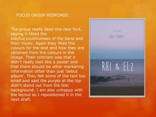 FOCUS GROUP RESPONSE:
The group really liked this new font,
saying it fitted the
playful/youthfulness of the band and
their music. Again they liked the
colours for the text and how they are
obtained from the colours in the
image. Their criticism was that it
didn't really look like a poster and
that there should be other marketing
information other than just 'debut
album'. They felt some of the text too
small and said the purple at the top
didn't stand out from the lilac
background. I am also unhappy with
the layout so I repositioned it in the
next draft.
 