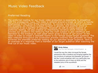  The preferred reading for our music video production is essentially to empathize
with the protagonist, Lucy. The video is centred around a break up which is heavily
emphasized in the lyrics of the soundtrack. To convey a narrative which provokes
this empathy, we filmed on a beach location in gloomy, dull weather which is
considered to be a signifier of sadness. However as well as these aspects of
preferred reading, we also created an interlinking narrative which intends to
provoke our audience into believing that the main subject is also rebellious and
liberated by the breakup as well upset which gives a sense of 'girl power' to the
video in order to create a relatable theme to our female based target audience. The
data collected throughout the production process confirms that generally we have
achieved the intended preferred reading for our specified target audience. Here is
an example of a response from a member of our target audience after watching the
final cut of our music video.
Music Video Feedback
Preferred Reading
 