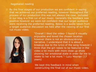  By the final stages of our production we are confident in saying
that we achieved our preferred reading, however throughout the
process of our production this was not always the case. Included
in our blog is a first cut of our music. Generally the feedback was
positive however we were not confident that our target audience
were receiving the preferred reading. Below is a quote taken from
a target audience discussion we held after the viewing of our first
cut music video.
"Overall I liked the video- I found it visually
enjoyable and loved the chosen location
however there is not an obvious/strong
narrative. I understand that it is about a
breakup due to the lyrics of the song however I
think that the girl needs to be featured in the
video a lot more with more close up shots
showing her emotional state in order for me to
relate to her a lot more."- Lucy Moynan (17
years)
We kept this feedback in mind when
constructing the final cut of our music video.
Negotiated reading
 