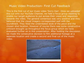 Music Video Production- First Cut Feedback
This is the first cut of our music video 'Sorry Dan'. Once we uploaded
this cut onto our YouTube Channel, we held a focus group meeting to
enable our target audience to put across their views and responses
towards the video. The general consensus was very positive and they
believed that the visual imagery corresponded well with the
soundtrack. They liked the understated style of the piece and the
chosen shot location. However of course there was some constructive
criticism brought up throughout the focus group which we have
evaluated further on in this presentation. After holding the discussion
we made the consecutive decision to film additional footage at a
separate location and create a second and final cut of the music
video.
 