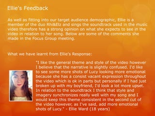 Ellie's Feedback
As well as fitting into our target audience demographic, Ellie is a
member of the duo Rhi&Elz and sings the soundtrack used in the music
video therefore has a strong opinion on what she expects to see in the
video in relation to her song. Below are some of the comments she
made in the Focus Group meeting.
"I like the general theme and style of the video however
I believe that the narrative is slightly confused. I'd like
to see some more shots of Lucy looking more emotional
because she has a consist vacant expression throughout
the video which is ok in parts but personally if I had just
broken up with my boyfriend, I'd look a lot more upset.
In relation to the soundtrack I think that style and
imagery synchronizes really well with my song and I
would keep this theme consistent in the second cut of
the video however, as I've said, add more emotional
shots of Lucy." - Ellie Ward (18 years)
What we have learnt from Ellie's Response:
 