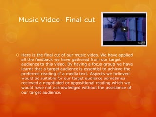 Music Video- Final cut
 Here is the final cut of our music video. We have applied
all the feedback we have gathered from our target
audience to this video. By having a focus group we have
learnt that a target audience is essential to achieve the
preferred reading of a media text. Aspects we believed
would be suitable for our target audience sometimes
recieved a negotiated or oppositional reading which we
would have not acknowledged without the assistance of
our target audience.
 