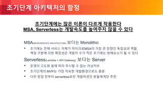 © 2018, Amazon Web Services, Inc. or its Affiliates. All rights reserved.
초기단계 아키텍처의 함정
MSA(MICROSERVICE ARCHITECTURE) 보다는 Monolithic
• 초기에는 전체 서비스 자체가 마이크로MSA의 가장 큰 장점인 독립성과 역할,
책임 구분에 의한 확장성은 개발자 수가 적은 초기에는 방해요소가 될 수 있다
Serverless(Lambda + API Gateway) 보다는 Server
• 운영이 고도화 됨에 따라 무시할 수 없는 러닝커브
• 초기단계의 MVP는 가장 익숙한 개발환경으로도 충분
• 다만 창업 전부터 serverless로만 개발하셨던 분들에게만 추천
초기단계에는 많은 이론이 다르게 작용한다
MSA, Serverless는 개발속도를 높여주지 않을 수 있다
 