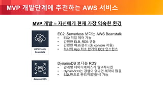 © 2018, Amazon Web Services, Inc. or its Affiliates. All rights reserved.
MVP 개발단계에 추천하는 AWS 서비스
MVP 개발 = 자신에게 현재 가장 익숙한 환경
EC2, Serverless 보다는 AWS Beanstalk
• EC2 직접 제어 가능
• 간편한 ELB, RDB 연동
• 간편한 배포/관리 (cli, console 지원)
• 하나의 App 최소 한개의 EC2 인스턴스
DynamoDB 보다는 RDS
• 관계형 데이터베이스가 필요하다면
• DynamoDB는 경험이 없다면 제약이 많음
• SQL만으로 관리/개발/분석 가능
 