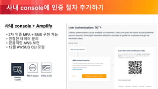 © 2018, Amazon Web Services, Inc. or its Affiliates. All rights reserved.
사내 console에 인증 절차 추가하기
• 2차 인증 MFA + SMS 구현 가능
• 민감한 데이터 분리
• 믿음직한 AWS 보안
• 12월 AWSUG CLI 모임
MFA token AWS STS
사내 console + Amplify
 