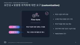 금융사를 위한 AWS GENERATIVE AI DAY
FINANCIAL SERVICES |
© 2023, Amazon Web Services, Inc. or its affiliates. All rights reserved. Amazon Confidential and Trademark. 12
보안성 + 맞춤형 최적화에 대한 요구 (customization)
적은 수량의 레이블링 된 예시
특정 작업에 대한 정확도 극대화
Fine-tune
목적
필요한 데이터
§ 특정 사업의 목적 반영
§ 도메인 특성 반영된 언어 구현
§ 특정 작업을 위한 성능 확보
§ 전후 맥락 이해 기반의 사실적 대응
§ Hallucination 감소
 