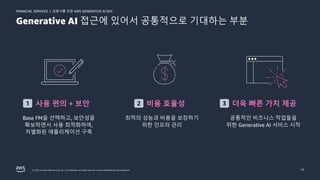 금융사를 위한 AWS GENERATIVE AI DAY
FINANCIAL SERVICES |
© 2023, Amazon Web Services, Inc. or its affiliates. All rights reserved. Amazon Confidential and Trademark. 13
Generative AI 접근에 있어서 공통적으로 기대하는 부분
사용 편의 + 보안
Base FM을 선택하고, 보안성을
확보하면서 사용 최적화하며,
차별화된 애플리케이션 구축
비용 효율성
최적의 성능과 비용을 보장하기
위한 인프라 관리
더욱 빠른 가치 제공
공통적인 비즈니스 작업들을
위한 Generative AI 서비스 시작
1 2 3
 