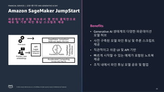 금융사를 위한 AWS GENERATIVE AI DAY
FINANCIAL SERVICES |
© 2023, Amazon Web Services, Inc. or its affiliates. All rights reserved. Amazon Confidential and Trademark. 25
Amazon SageMaker JumpStart
파 운 데 이 션 모 델 허 브 로 서 몇 번 의 클 릭 만 으 로
배 포 및 기 본 파 인 튜 닝 스 크 립 트 제 공
Benefits
• Generative AI 생태계의 다양한 파운데이션
모델 허브
• 사전 구축된 모델 파인 튜닝 및 추론 스크립트
제공
• 직관적이고 쉬운 UI 및 API 기반
• 빠르게 시작할 수 있는 예제가 포함된 노트북
제공
• 조직 내에서 파인 튜닝 모델 공유 및 협업
SageMaker
Training
and
Inference
Prompt / text
embeddings
API
Layer
SageMaker
Endpoint
Foundation Models
SageMaker JumpStart
Model hub, deploy, fine-tune
Accelerated Computing
Trn1(n), Inf2, P4d, P5
Fine-tune
25
 