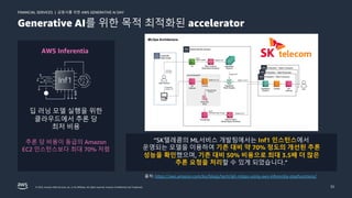 금융사를 위한 AWS GENERATIVE AI DAY
FINANCIAL SERVICES |
© 2023, Amazon Web Services, Inc. or its affiliates. All rights reserved. Amazon Confidential and Trademark. 32
Generative AI를 위한 목적 최적화된 accelerator
AWS Inferentia
딥 러닝 모델 실행을 위한
클라우드에서 추론 당
최저 비용
추론 당 비용이 동급의 Amazon
EC2 인스턴스보다 최대 70% 저렴
“SK텔레콤의 ML서비스 개발팀에서는 Inf1 인스턴스에서
운영되는 모델을 이용하여 기존 대비 약 70% 정도의 개선된 추론
성능을 확인했으며, 기존 대비 50% 비용으로 최대 3.5배 더 많은
추론 요청을 처리할 수 있게 되었습니다.”
출처: https://aws.amazon.com/ko/blogs/tech/skt-mlops-using-aws-inferentia-stepfunctions/
 