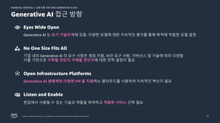금융사를 위한 AWS GENERATIVE AI DAY
FINANCIAL SERVICES |
© 2023, Amazon Web Services, Inc. or its affiliates. All rights reserved. Amazon Confidential and Trademark. 37
Generative AI 접근 방향
Eyes Wide Open
Generative AI 는 초기 기술단계에 있음. 다양한 모델에 대한 지속적인 평가를 통해 목적에 적합한 모델 결정
No One Size Fits All
기업 내의 Generative AI 의 요구 사항은 재정 자원, 보안 요구 사항, 거버넌스 및 기술에 따라 다양함
이를 기반으로 구축할 것인지 구매할 것인지에 대한 전략 결정이 필요
Open Infrastructure Platforms
Generative AI 생태계의 다양한 FM 을 지원하는 클라우드를 사용하여 지속적인 혁신이 필요
Listen and Enable
현업에서 사용할 수 있는 기술과 역할을 파악하고 적합한 서비스 선택 필요
 
