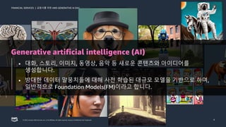 금융사를 위한 AWS GENERATIVE AI DAY
FINANCIAL SERVICES |
© 2023, Amazon Web Services, Inc. or its affiliates. All rights reserved. Amazon Confidential and Trademark. 4
Generative artificial intelligence (AI)
• 대화, 스토리, 이미지, 동영상, 음악 등 새로운 콘텐츠와 아이디어를
생성합니다.
• 방대한 데이터 말뭉치들에 대해 사전 학습된 대규모 모델을 기반으로 하며,
일반적으로 Foundation Models(FM)이라고 합니다.
 