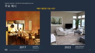 금융사를 위한 AWS GENERATIVE AI DAY
FINANCIAL SERVICES |
© 2023, Amazon Web Services, Inc. or its affiliates. All rights reserved. Amazon Confidential and Trademark. 7
주요 예시
“매우 깨끗한 거실 사진”
2017 2022
StackGAN,
Zhang et al.
Stable Diffusion,
Rombach et al.
 