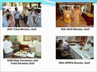 With Tribal Minister, GoO With WCD Minister, GoO
OAM State Convenors with
Chief Secretary GoO With OPEPA Director, GoO
 