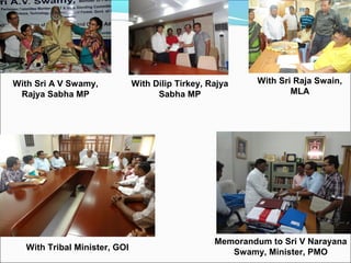 With Sri A V Swamy,
Rajya Sabha MP
With Tribal Minister, GOI
Memorandum to Sri V Narayana
Swamy, Minister, PMO
With Dilip Tirkey, Rajya
Sabha MP
With Sri Raja Swain,
MLA
 