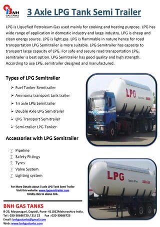 LPG is Liquefied Petroleum Gas used mainly for cooking and heating purpose. LPG has 
wide range of application in domestic industry and large industry. LPG is cheap and 
clean energy source. LPG is light gas. LPG is flammable in nature hence for road 
transportation LPG Semitrailer is more suitable. LPG Semitrailer has capacity to 
transport large capacity of LPG. For safe and secure road transportation LPG, 
semitrailer is best option. LPG Semitrailer has good quality and high strength. 
According to use LPG, semitrailer designed and manufactured. 
Types of LPG Semitrailer 
 Fuel Tanker Semitrailer 
 Ammonia transport tank trailer 
 Tri axle LPG Semitrailer 
 Double Axle LPG Semitrailer 
 LPG Transport Semitrailer 
 Semi-trailer LPG Tanker 
Accessories with LPG Semitrailer 
 Pipeline 
 Safety Fittings 
 Tyres 
 Valve System 
 Lighting system 
For More Details about 3 axle LPG Tank Semi Trailer 
Visit this website: www.lpgsemitrailer.com 
Kindly click to above link. 
BNH GAS TANKS 
B-23, Mayanagari, Dapodi, Pune- 411012Maharashtra India. 
Tel : 020-30686720 / 21/ 22 Fax : 020-30686723 
Email: bnhgastanks@gmail.com 
Web: www.bnhgastanks.com 
