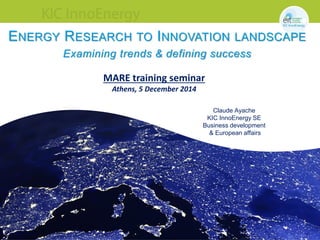 1
ENERGY RESEARCH TO INNOVATION LANDSCAPE
Examining trends & defining success
Claude Ayache
KIC InnoEnergy SE
Business development
& European affairs
MARE training seminar
Athens, 5 December 2014
 