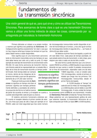 .teoría //Diego Márquez García-Cuervo
fundamentos de
la transmisión sincrónica
Una visión general de qué es, para qué sirve y cómo se utilizan lasTransmisiones
Síncronas. Para acercarnos de forma clara a qué es una transmisión Síncrona
vamos a utilizar una forma indirecta de atacar las cosas, comenzando por su
antagonista por naturaleza: la transmisión Asíncrona
	 Primero démosle un vistazo a su propio nombre
y veamos qué significa esa palabreja de Asíncrona. Eti-
mológicamente significa exactamente “sin reloj” o sea que
no hay ninguna señal que marque los tiempos en que los
datos deben leerse o están disponibles.
	 Esto significa que en una transmisión asíncrona
tanto la información transmitida como los tiempos en que
ésta debe leerse son solo uno y todo va junto. El mejor
ejemplo de este tipo de transmisión es la transmisión serie
RS-232. En esta forma asíncrona de transmitir informa-
ción binaria cada bit es representado por un estado Alto o
Bajo de la línea de transmisión durante un tiempo prede-
terminado. Este tiempo debe ser siempre
el mismo, dentro de los márgenes de to-
lerancia normales y que son de aproxima-
damente de un 2% del valor nominal.
	 Fijaos por tanto que esto de Asín-
crono no significa sin tiempo sino bien al
contrario: significa con tiempos perfecta-
mente definidos y acordados de antema-
no ya que de otra forma no habría manera
de poner de acuerdo al emisor y al receptor en cuanto a
cuando está disponible cada bit para su lectura.
	 El sistema asíncrono funcionaría entonces así:
En cuanto el receptor detecta el primer cambio de esta-
do, una línea que pasa de alto a bajo por ejemplo en el
RS232, sabe con total seguridad que tras cierto número
de microsegundos transcurridos tendrá disponible el pri-
mer bit transmitido por el emisor, y tras otro igual número
de microsegundos tendrá el segundo bit y ... así hasta el
último bit que debe recibir.
	 Se detecta el primer flanco de bajada y a partir de
ahí solo debe mirar, cada plazo de tiempo acordado, en
qué estado está la línea de transmisión, si alto o bajo, para
asignar ese valor a cada uno de los bits a recibir.
	 De esta forma cuando decimos que una comuni-
cación RS232 es a 8 bits y a 9600 baudios lo que estamos
diciendo es que vamos a recibir 8 estados consecutivos
de la línea de transmisión, separados cada uno de ellos
1/9600 segundos, o sea un estado cada
104 microsegundos, siendo el primero el
estado que tenga tras los primeros 104
microsegundos transcurridos desde el
primer flanco de bajada.
	 A 19.200 baudios el “tiempo” de
cada bit será la mitad, 52 microsegundos,
y a 4.800 baudios será el doble o sea 208
microsegundos. A esta unidad de tiempo
la conocemos como el ETU de una transmisión, iniciales
de Elementary Time Unit (Unidad de Tiempo Elemental).
Abajo podemos ver una representación gráfica de esto
que estamos tratando, la transmisión Asíncrona de un
byte compuesto por 8 bits (un típico 8N1 a 9.600 baudios).
Asíncrono no significa
sin tiempo sino bien al
contrario: significa con
tiempos perfectamente
definidos
Un byte a 9600 baudios.
//página 0x0B
 